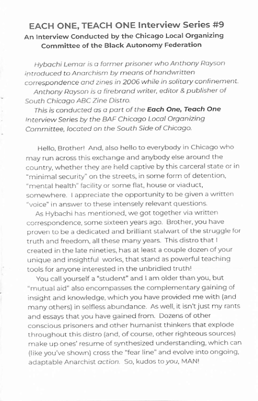 EACH ONE, TEACH ONE Interview Series #9  An Interview Conducted by the Chicago Local Organizing Committee of the Black Autonomy Federation  Hybachi Lemar is a forrmer prisoner who Anthony Rayson introduced to Anarchism by means of handwritten correspondence and zines in 2006 while in solitary confinement.  Anthony Rayson is a firebrand writer, editor & publisher of South Chicago ABC Zine Distro.  This is conducted as @ part of the Each One, Teach One Interview Series by the BAF Chicago Local Organizing Committee, located on the South Side of Chicago.  Hello, Brother! And, also hello to everybody in Chicago who fmay run across this exchange and anybody else around the country, whether they are held captive by this carceral state or in “minimal security” on the streets, in some form of detention, “mental health’ facility or sorne flat, house or viaduct, somewhere. | appreciate the opportunity to be given a written “voice” in answer to these intensely relevant questions.  s Hybachi has mentioned, we got together via written correspondence, some sixteen years ago. Brother, you have proven to be a dedicated and brilliant stalwart of the struggle for truth and freedom, all these many years. This distro that | created in the late nineties, has at least a couple dozen of your unique and insightful works, that stand as powerful teaching tools for anyone interested in the unbridied truth!  Vou call yourself a *student” and | am older than you, but mutual aid" also encompasses the complementary gaining of insight and knowledge, which you have provided me with (and many others) in selfless abundance. Aswell it isn’t just my rants and essays that you have gained from. Dozens of other conscious prisoners and other humanist thinkers that explode throughout this distro (and, of course, other righteous sources) make up ones’ resume of synthesized understanding, which can (like you’ve shown) cross the *fear line” and evolve into ongoing, adaptable Anarchist action. 50, kudos to you, MAN!  